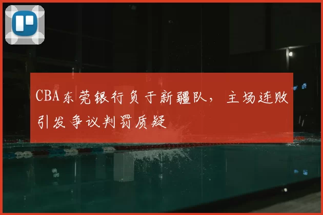 CBA东莞银行负于新疆队,主场连败引发争议判罚质疑