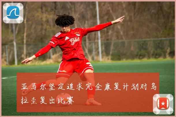 亚马尔坚定追求完全康复计划对乌拉圭复出比赛