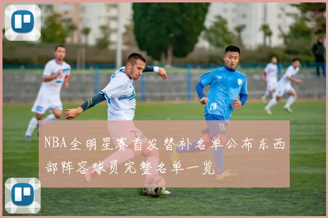 NBA全明星赛首发替补名单公布东西部阵容球员完整名单一览
