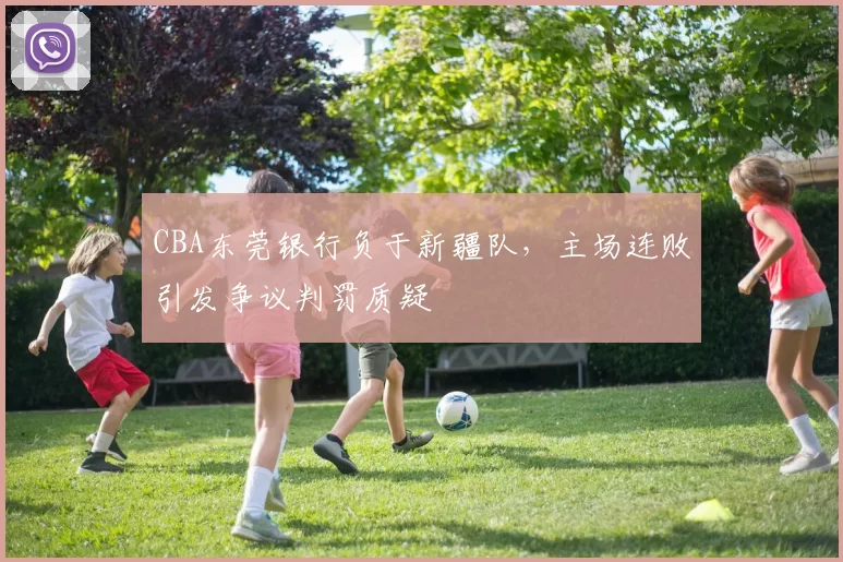 CBA东莞银行负于新疆队,主场连败引发争议判罚质疑