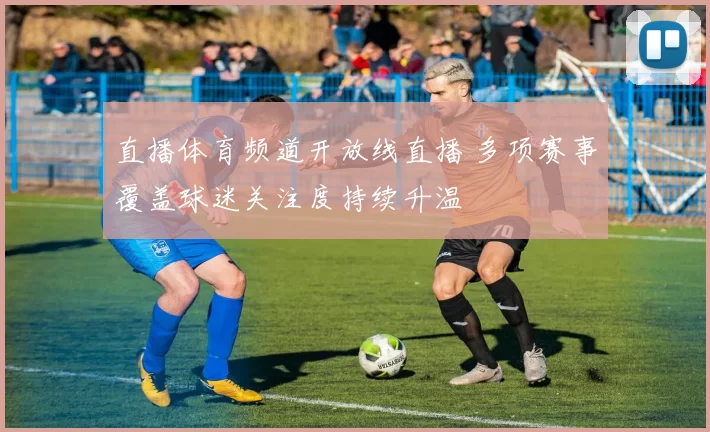 直播体育频道开放线直播 多项赛事覆盖球迷关注度持续升温