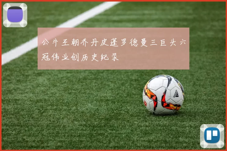 公牛王朝乔丹皮蓬罗德曼三巨头六冠伟业创历史纪录