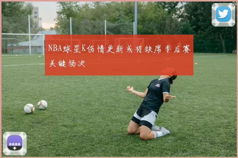 NBA球星K伤情更新或将缺席季后赛关键场次