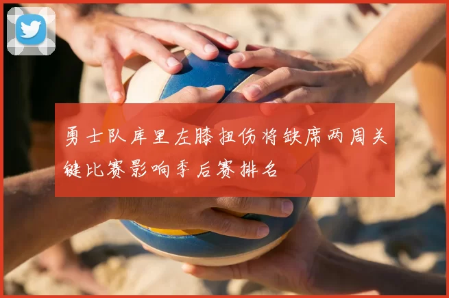 勇士队库里左膝扭伤将缺席两周关键比赛影响季后赛排名