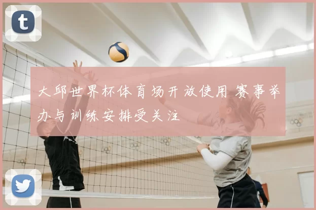 大邱世界杯体育场开放使用 赛事举办与训练安排受关注