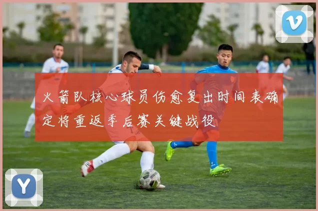 火箭队核心球员伤愈复出时间表确定将重返季后赛关键战役