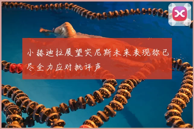 小赫迪拉展望突尼斯未来表现称已尽全力应对批评声