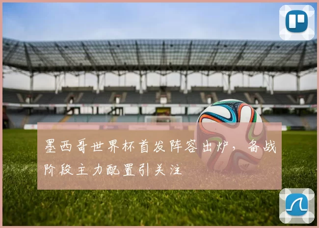 墨西哥世界杯首发阵容出炉,备战阶段主力配置引关注