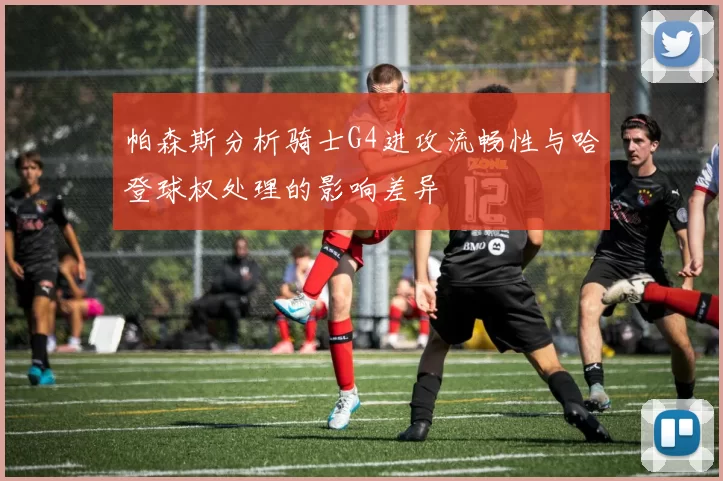 帕森斯分析骑士G4进攻流畅性与哈登球权处理的影响差异