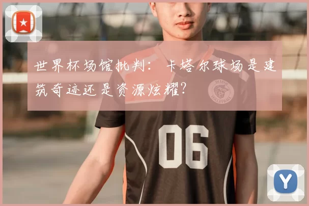 世界杯场馆批判：卡塔尔球场是建筑奇迹还是资源炫耀？