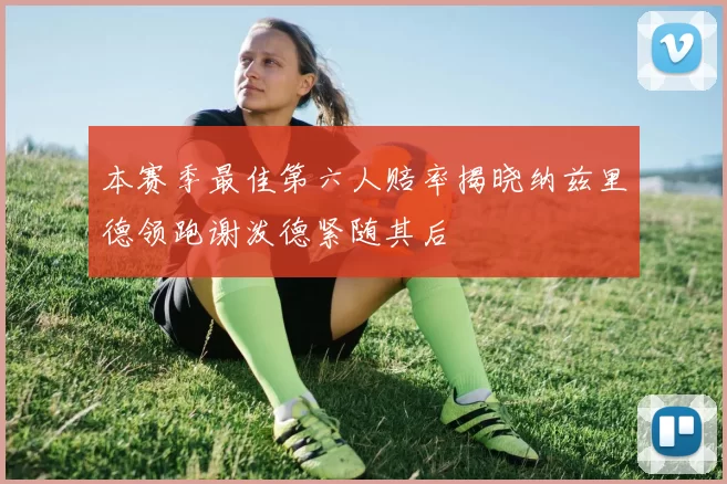 本赛季最佳第六人赔率揭晓纳兹里德领跑谢泼德紧随其后