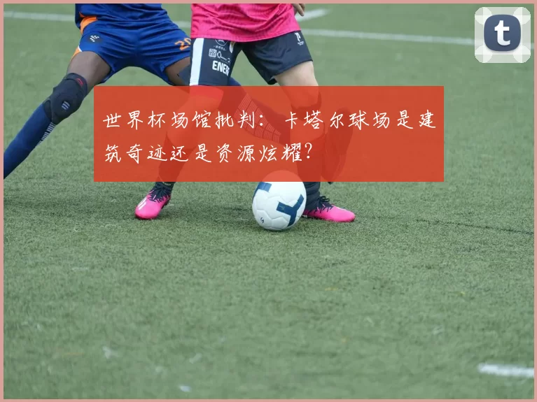 世界杯场馆批判:卡塔尔球场是建筑奇迹还是资源炫耀?