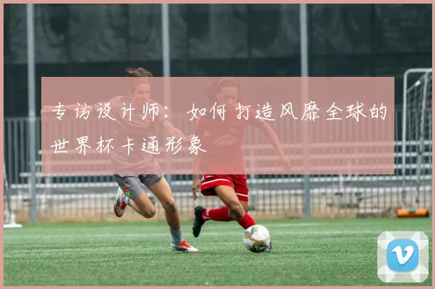 专访设计师:如何打造风靡全球的世界杯卡通形象