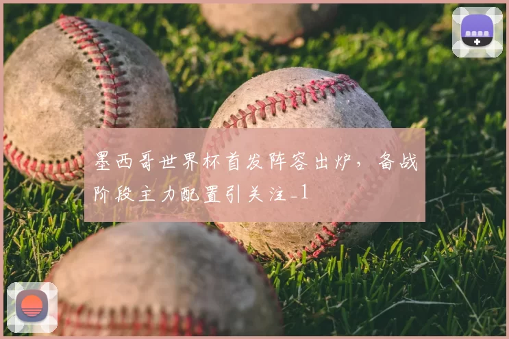 墨西哥世界杯首发阵容出炉,备战阶段主力配置引关注_1