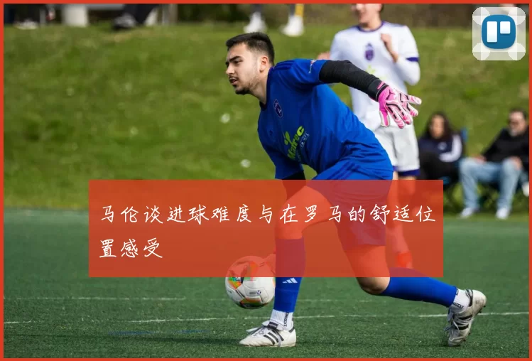 马伦谈进球难度与在罗马的舒适位置感受