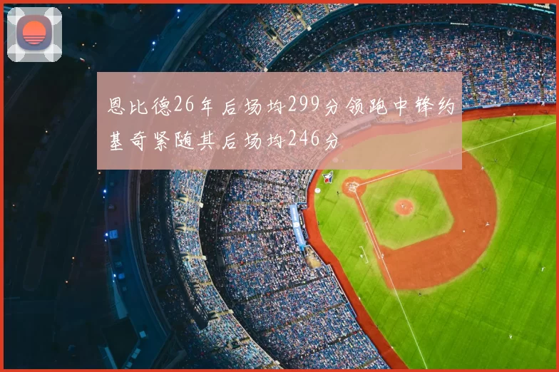 恩比德26年后场均299分领跑中锋约基奇紧随其后场均246分