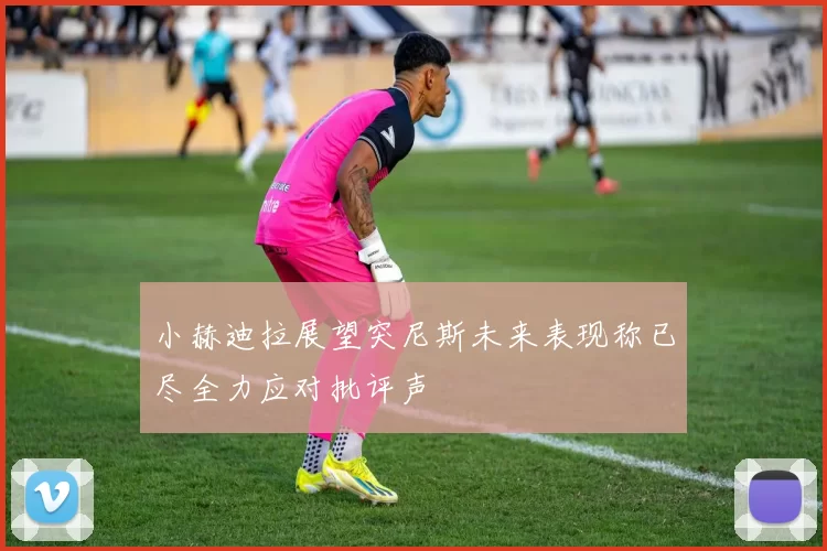 小赫迪拉展望突尼斯未来表现称已尽全力应对批评声