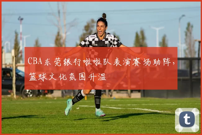 CBA东莞银行啦啦队表演赛场助阵,篮球文化氛围升温