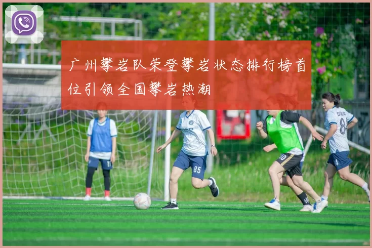 广州攀岩队荣登攀岩状态排行榜首位引领全国攀岩热潮
