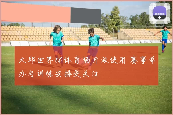 大邱世界杯体育场开放使用 赛事举办与训练安排受关注