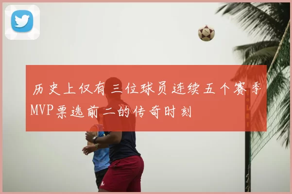 历史上仅有三位球员连续五个赛季MVP票选前二的传奇时刻