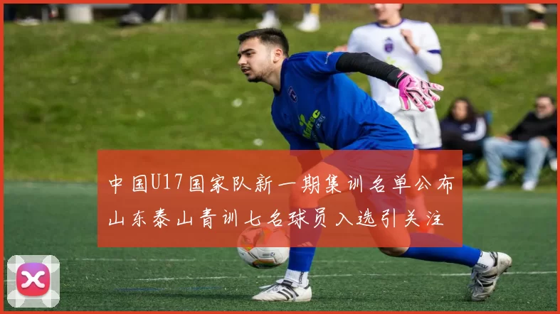 中国U17国家队新一期集训名单公布山东泰山青训七名球员入选引关注