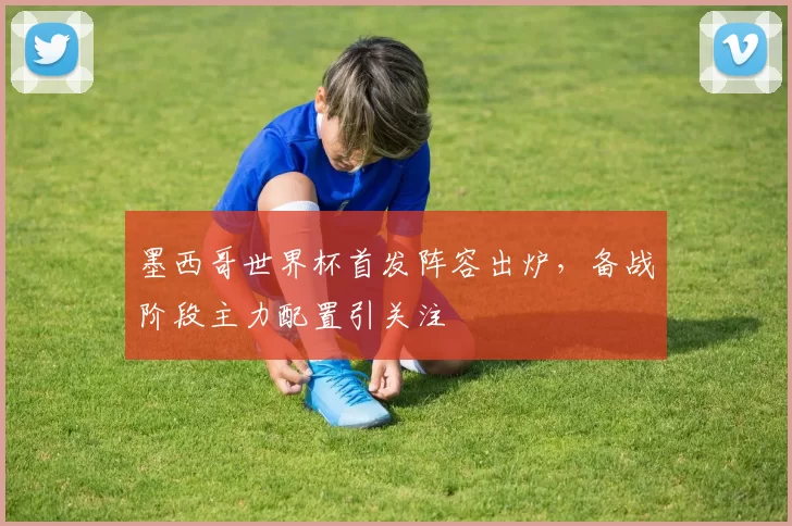 墨西哥世界杯首发阵容出炉，备战阶段主力配置引关注
