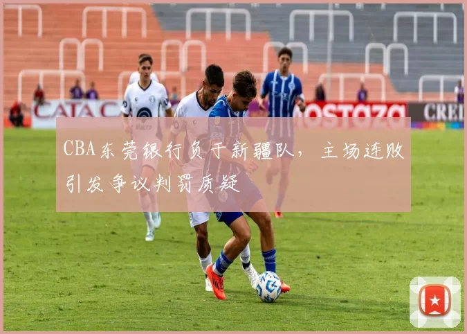 CBA东莞银行负于新疆队,主场连败引发争议判罚质疑