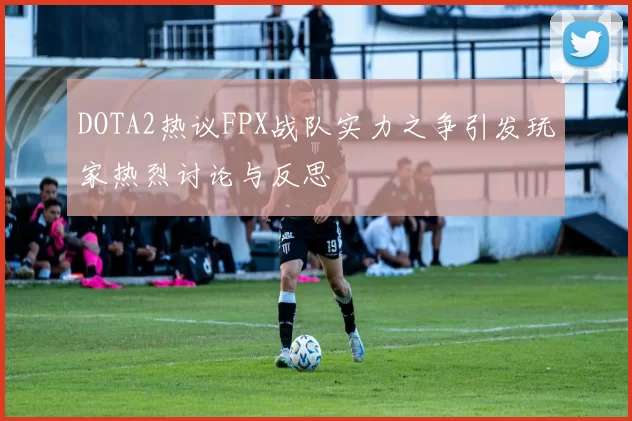 DOTA2热议FPX战队实力之争引发玩家热烈讨论与反思