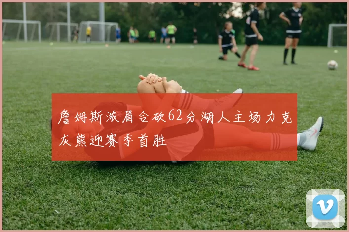 詹姆斯浓眉合砍62分湖人主场力克灰熊迎赛季首胜
