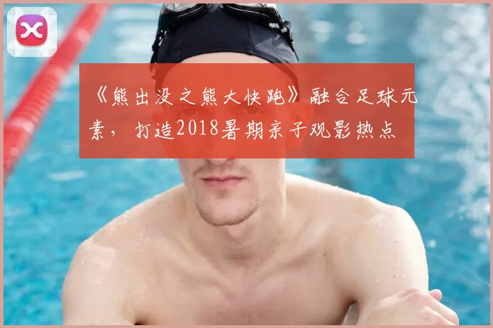 《熊出没之熊大快跑》融合足球元素,打造2018暑期亲子观影热点