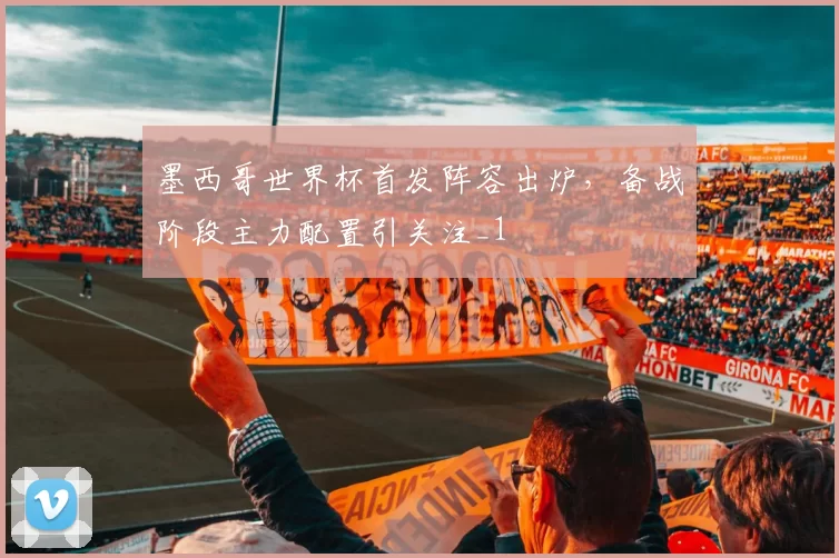 墨西哥世界杯首发阵容出炉，备战阶段主力配置引关注_1