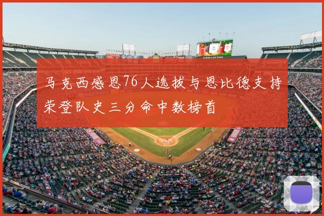 马克西感恩76人选拔与恩比德支持荣登队史三分命中数榜首