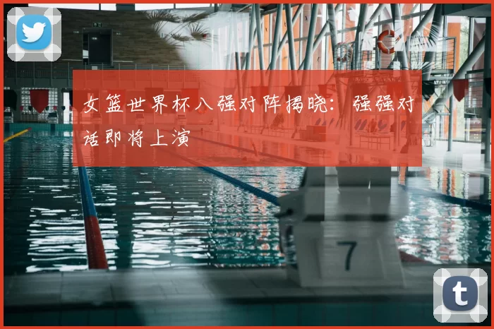女篮世界杯八强对阵揭晓:强强对话即将上演