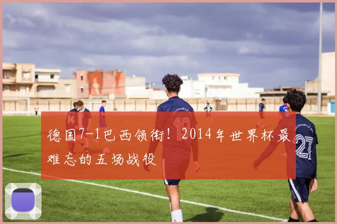 德国7-1巴西领衔!2014年世界杯最难忘的五场战役