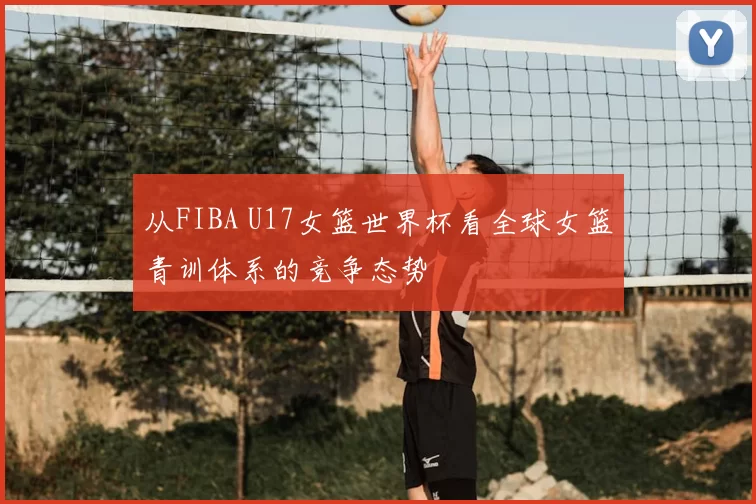 从FIBA U17女篮世界杯看全球女篮青训体系的竞争态势