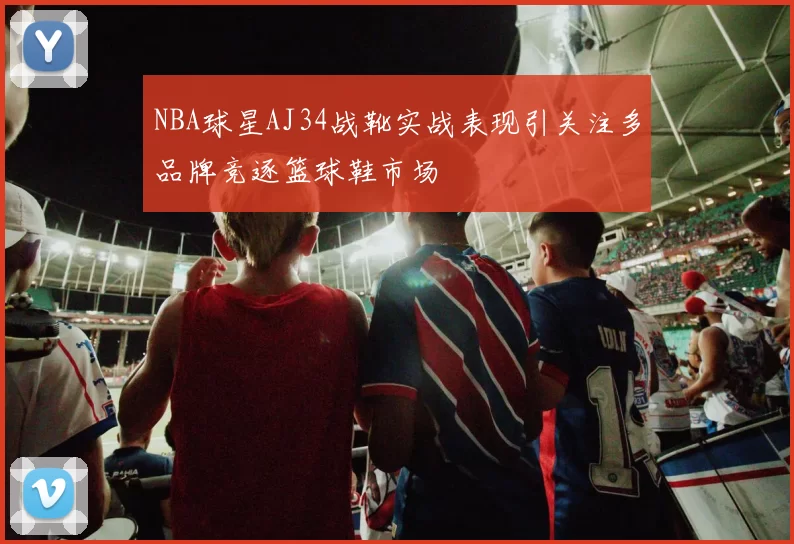 NBA球星AJ34战靴实战表现引关注多品牌竞逐篮球鞋市场