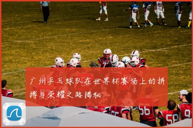 广州乒乓球队在世界杯赛场上的拼搏与荣耀之路揭秘