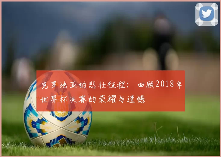 克罗地亚的悲壮征程:回顾2018年世界杯决赛的荣耀与遗憾