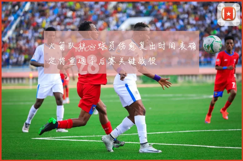 火箭队核心球员伤愈复出时间表确定将重返季后赛关键战役