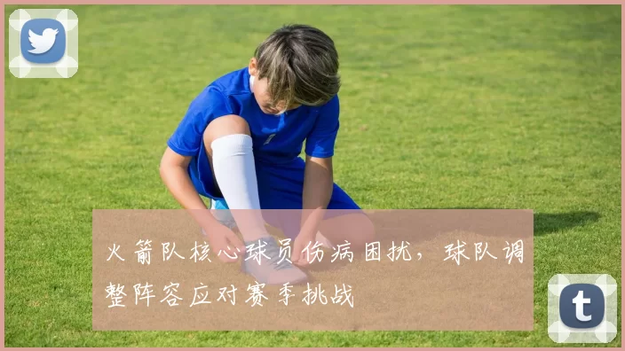 火箭队核心球员伤病困扰,球队调整阵容应对赛季挑战