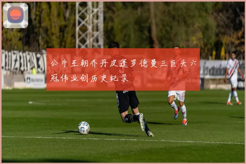 公牛王朝乔丹皮蓬罗德曼三巨头六冠伟业创历史纪录