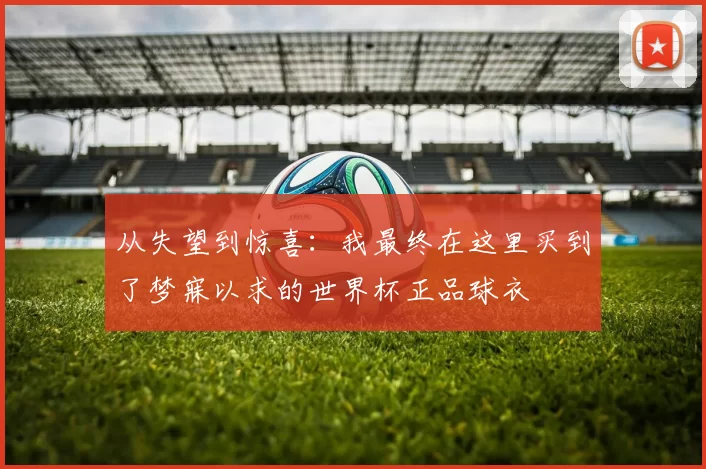 从失望到惊喜:我最终在这里买到了梦寐以求的世界杯正品球衣