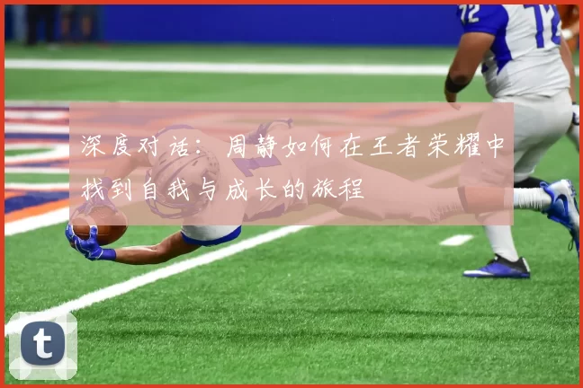 深度对话：周静如何在王者荣耀中找到自我与成长的旅程