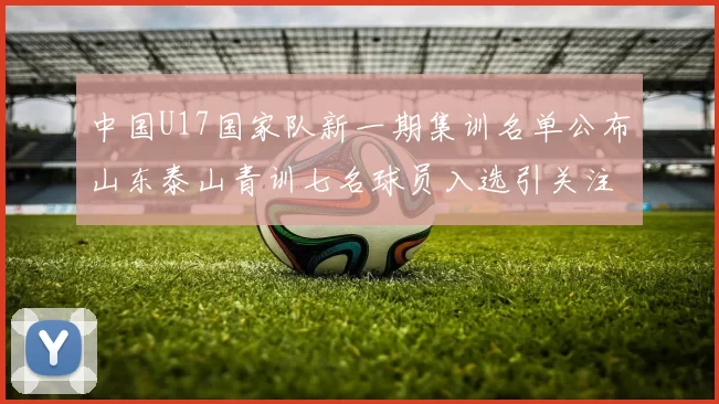 中国U17国家队新一期集训名单公布山东泰山青训七名球员入选引关注
