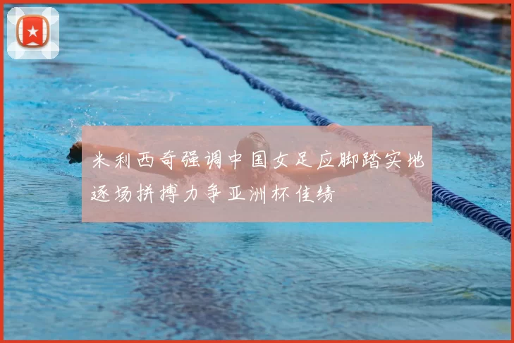 米利西奇强调中国女足应脚踏实地逐场拼搏力争亚洲杯佳绩