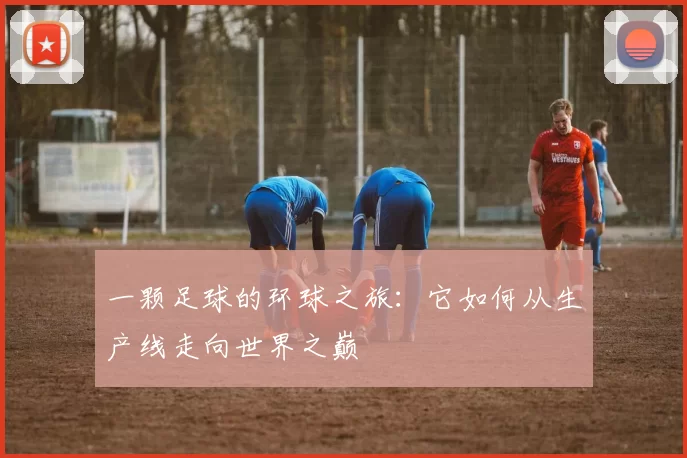 一颗足球的环球之旅：它如何从生产线走向世界之巅