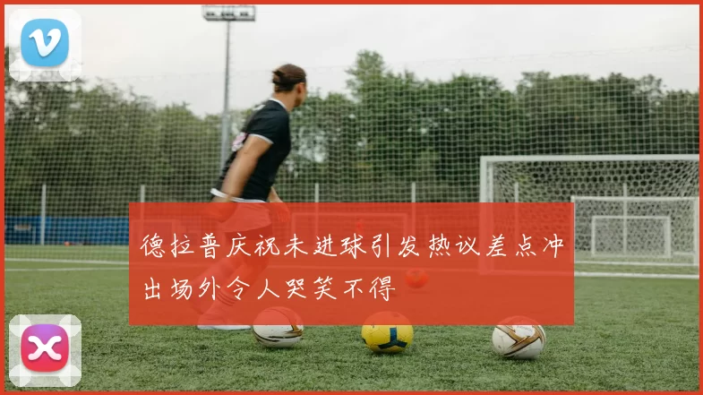 德拉普庆祝未进球引发热议差点冲出场外令人哭笑不得