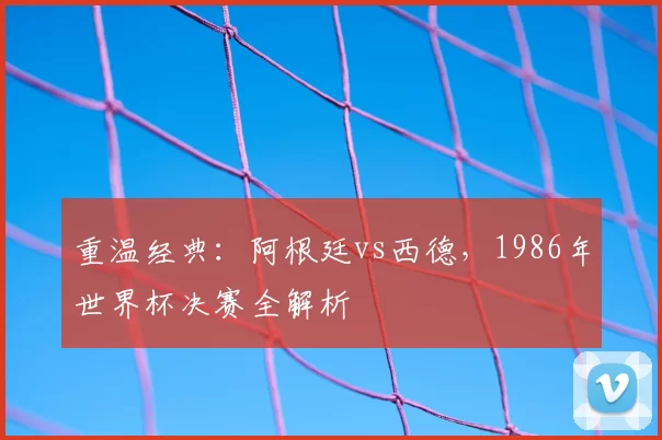重温经典:阿根廷vs西德,1986年世界杯决赛全解析