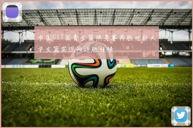 中国U17国青女篮热身赛再胜世新大学女篮实现两连胜佳绩